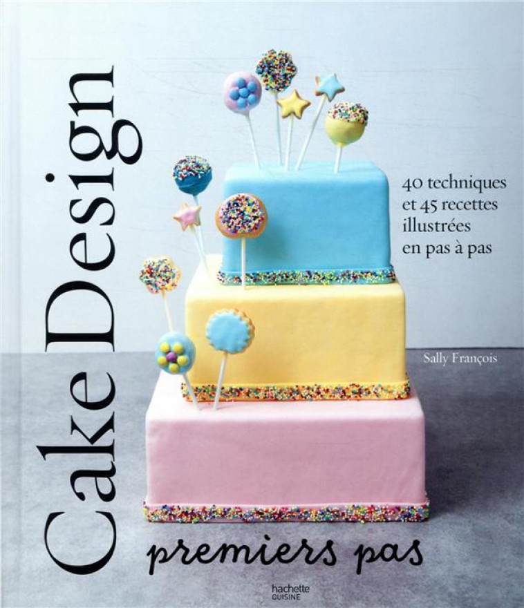 CAKE DESIGN PREMIERS PAS : 40 TECHNIQUES ET 45 RECETTES ILLUSTREES EN PAS A PAS - FRANCOIS SALLY - HACHETTE