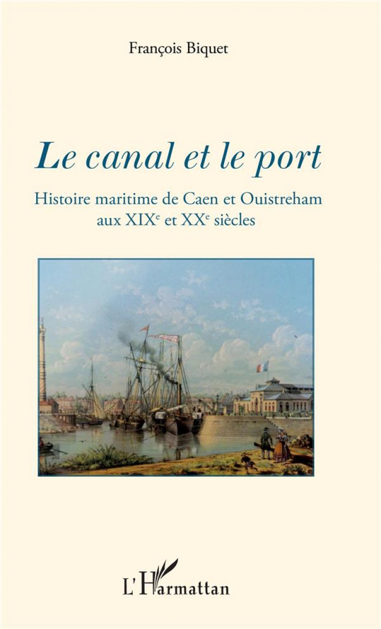 LE CANAL ET LE PORT - HISTOIRE MARITIME DE CAEN ET OUISTREHAM AUX XIXE ET XXE SIECLES - BIQUET FRANCOIS - L-HARMATTAN